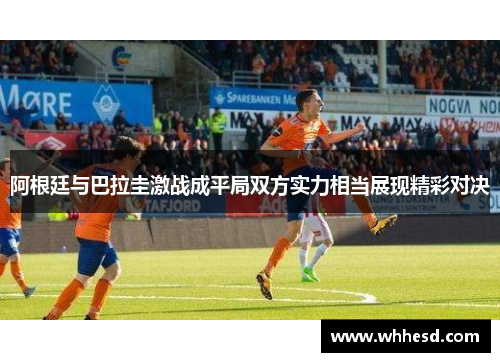 阿根廷与巴拉圭激战成平局双方实力相当展现精彩对决