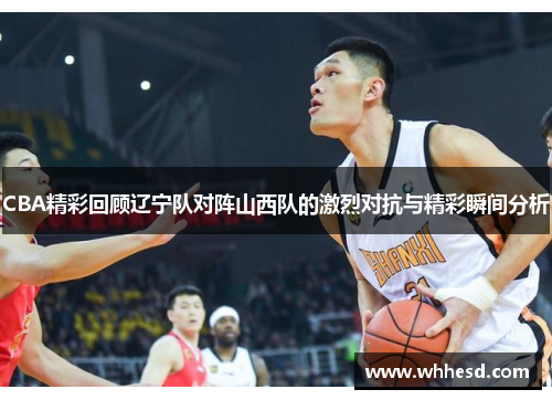 CBA精彩回顾辽宁队对阵山西队的激烈对抗与精彩瞬间分析